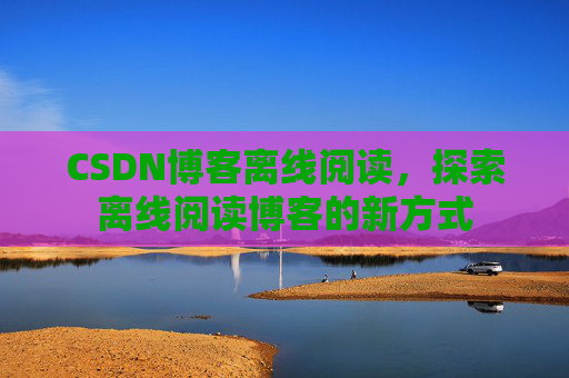 CSDN博客离线阅读，探索离线阅读博客的新方式